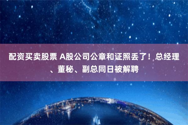 配资买卖股票 A股公司公章和证照丢了！总经理、董秘、副总同日被解聘