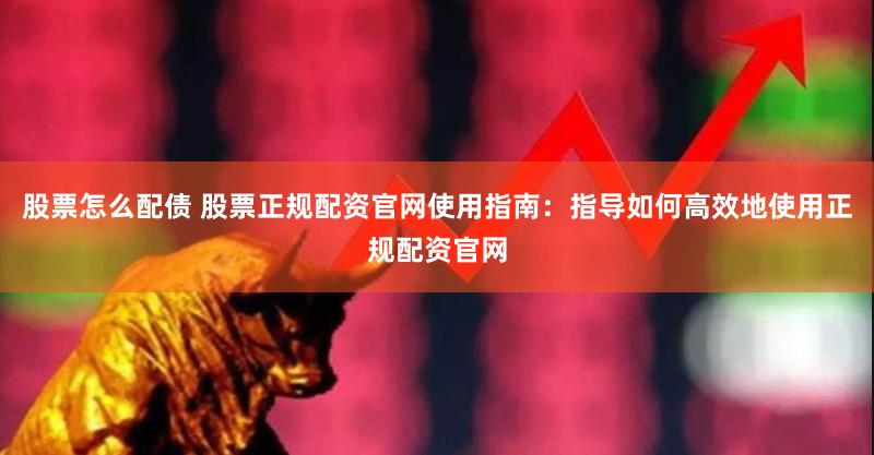 股票怎么配债 股票正规配资官网使用指南：指导如何高效地使用正规配资官网