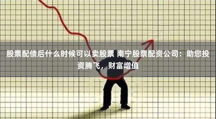 股票配债后什么时候可以卖股票 南宁股票配资公司：助您投资腾飞，财富增值