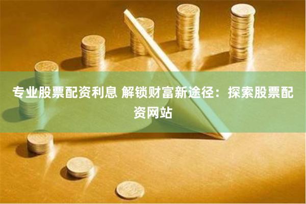 专业股票配资利息 解锁财富新途径：探索股票配资网站