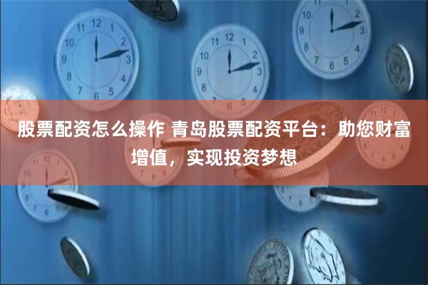 股票配资怎么操作 青岛股票配资平台：助您财富增值，实现投资梦想