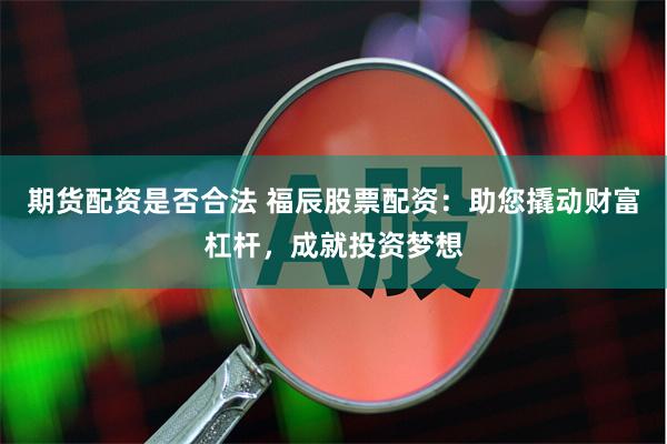 期货配资是否合法 福辰股票配资：助您撬动财富杠杆，成就投资梦想
