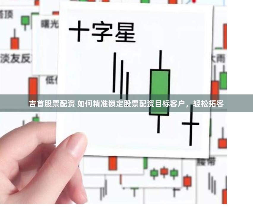 吉首股票配资 如何精准锁定股票配资目标客户，轻松拓客