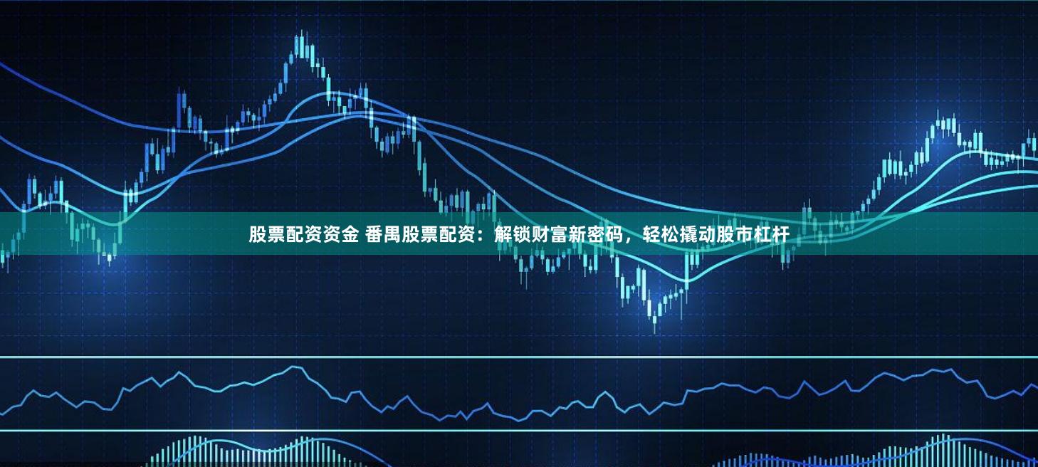 股票配资资金 番禺股票配资：解锁财富新密码，轻松撬动股市杠杆