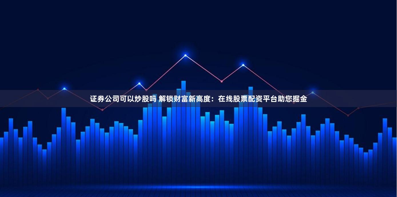 证券公司可以炒股吗 解锁财富新高度：在线股票配资平台助您掘金