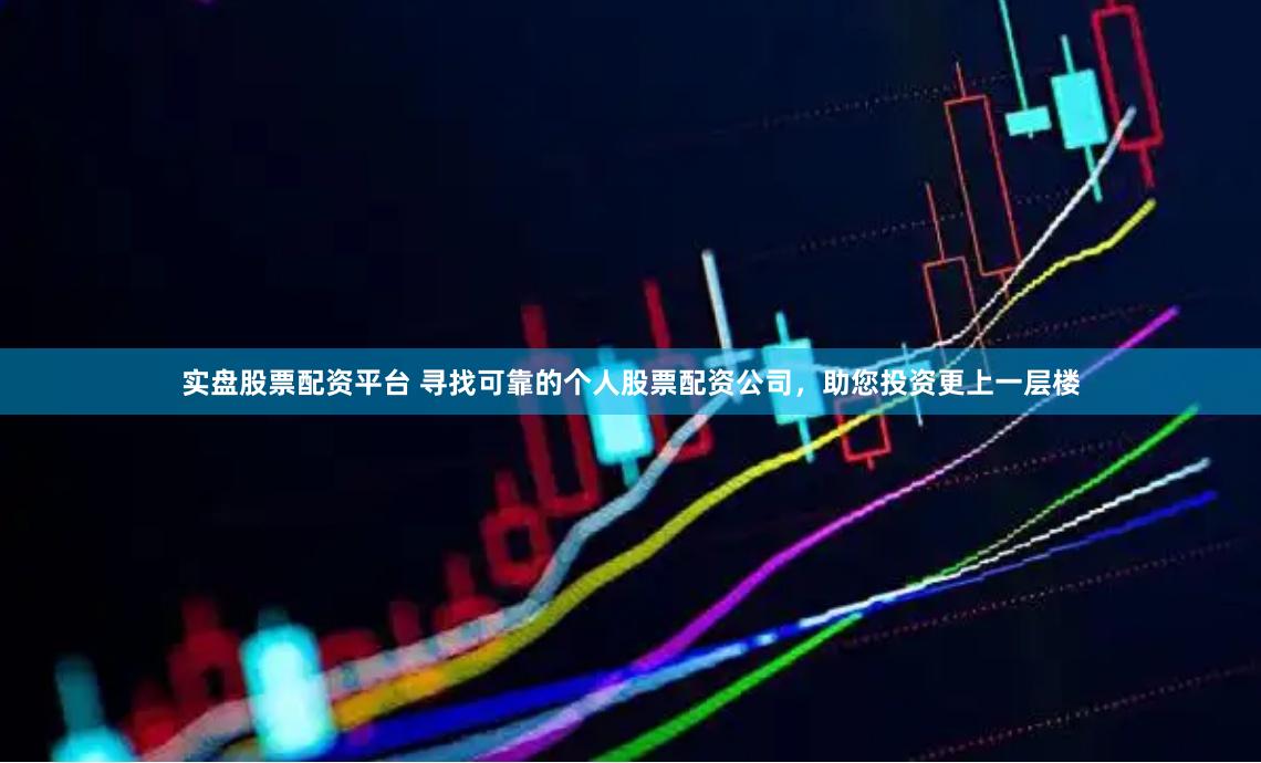 实盘股票配资平台 寻找可靠的个人股票配资公司，助您投资更上一层楼