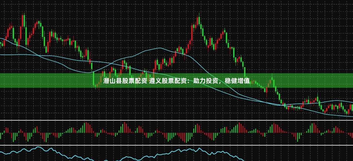 潜山县股票配资 遵义股票配资：助力投资，稳健增值