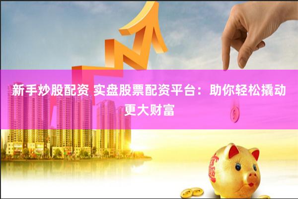 新手炒股配资 实盘股票配资平台：助你轻松撬动更大财富