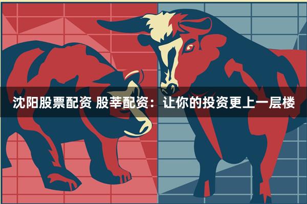 沈阳股票配资 股莘配资：让你的投资更上一层楼