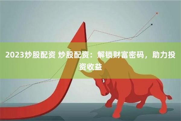 2023炒股配资 炒股配资：解锁财富密码，助力投资收益