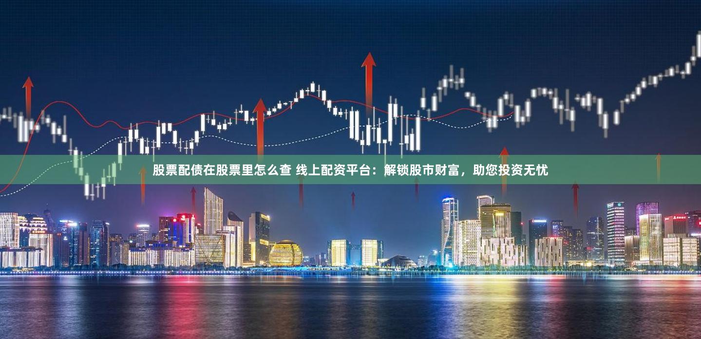 股票配债在股票里怎么查 线上配资平台:解锁股市财富,助您投资无忧