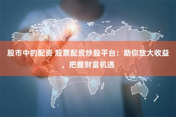股市中的配资 股票配资炒股平台：助你放大收益，把握财富机遇