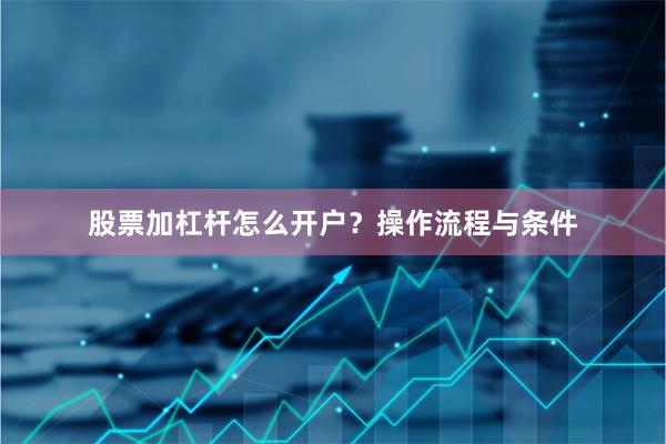 股票加杠杆怎么开户?操作流程与条件