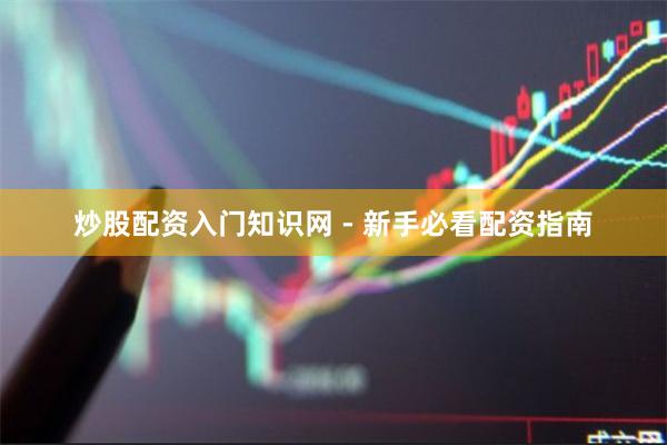 炒股配资入门知识网 - 新手必看配资指南